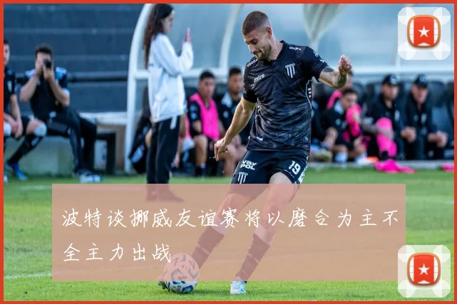 波特谈挪威友谊赛将以磨合为主不全主力出战