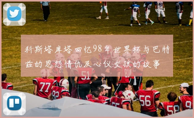科斯塔库塔回忆98年世界杯与巴特兹的恩怨情仇及心仪女孩的故事