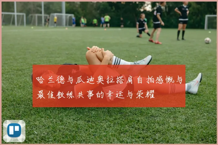 哈兰德与瓜迪奥拉搭肩自拍感慨与最佳教练共事的幸运与荣耀