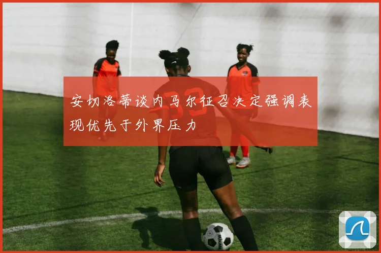 安切洛蒂谈内马尔征召决定强调表现优先于外界压力