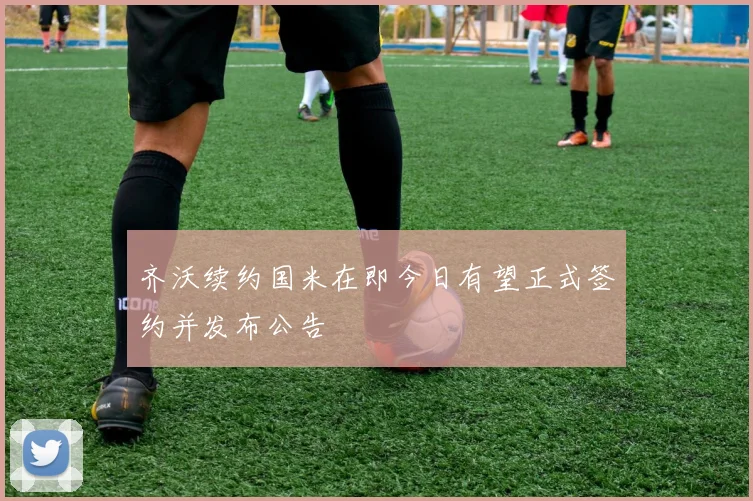 齐沃续约国米在即今日有望正式签约并发布公告