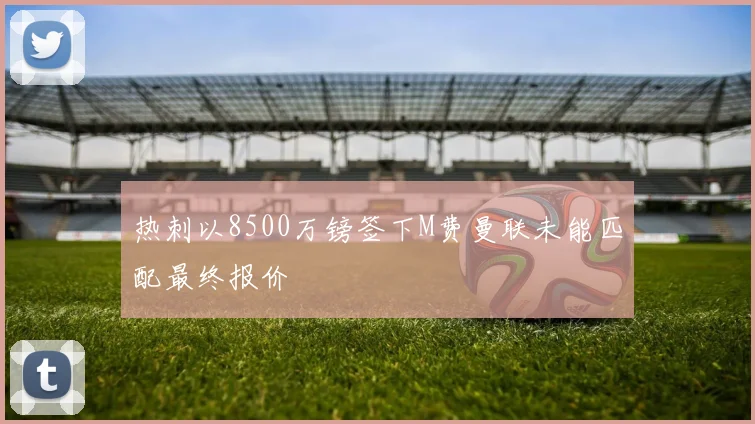 热刺以8500万镑签下M费曼联未能匹配最终报价
