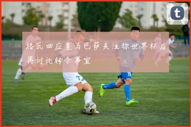 格瓦回应皇马巴萨关注称世界杯后再讨论转会事宜