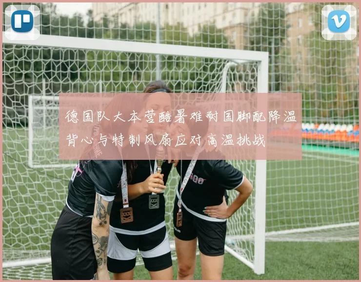德国队大本营酷暑难耐国脚配降温背心与特制风扇应对高温挑战