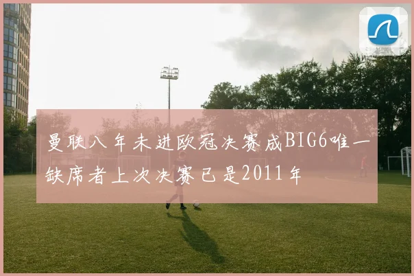 曼联八年未进欧冠决赛成BIG6唯一缺席者上次决赛已是2011年