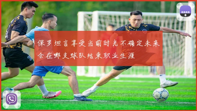 保罗坦言享受当前时光不确定未来会在哪支球队结束职业生涯
