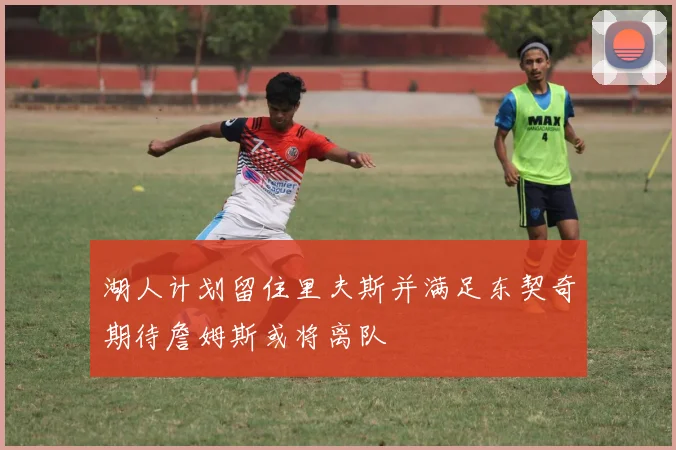 湖人计划留住里夫斯并满足东契奇期待詹姆斯或将离队